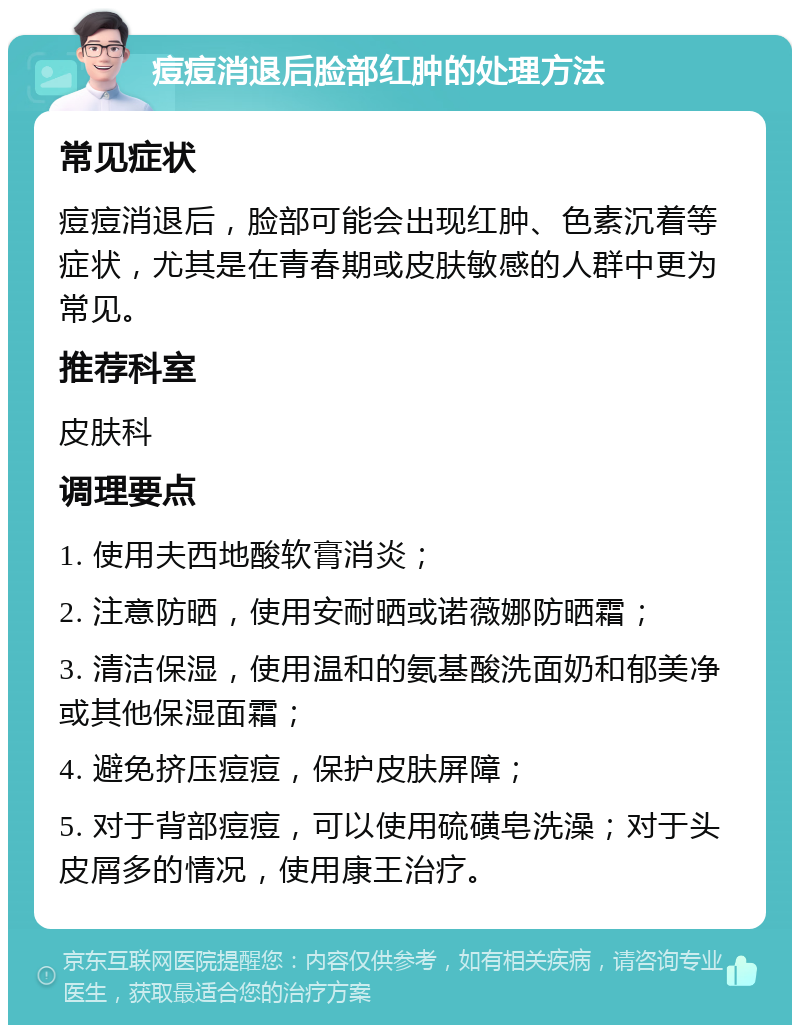 痘痘消退后脸部红肿的处理方法 常见症状 痘痘消退后，脸部可能会出现红肿、色素沉着等症状，尤其是在青春期或皮肤敏感的人群中更为常见。 推荐科室 皮肤科 调理要点 1. 使用夫西地酸软膏消炎； 2. 注意防晒，使用安耐晒或诺薇娜防晒霜； 3. 清洁保湿，使用温和的氨基酸洗面奶和郁美净或其他保湿面霜； 4. 避免挤压痘痘，保护皮肤屏障； 5. 对于背部痘痘，可以使用硫磺皂洗澡；对于头皮屑多的情况，使用康王治疗。