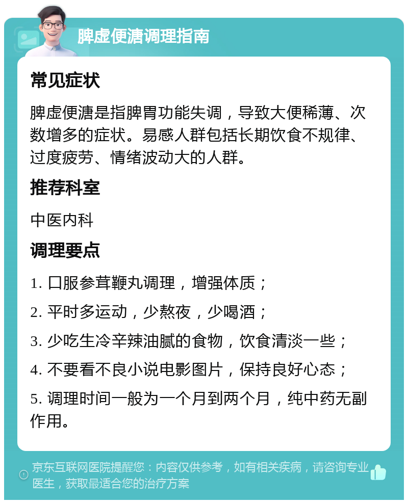 脾虚便溏调理指南 常见症状 脾虚便溏是指脾胃功能失调，导致大便稀薄、次数增多的症状。易感人群包括长期饮食不规律、过度疲劳、情绪波动大的人群。 推荐科室 中医内科 调理要点 1. 口服参茸鞭丸调理，增强体质； 2. 平时多运动，少熬夜，少喝酒； 3. 少吃生冷辛辣油腻的食物，饮食清淡一些； 4. 不要看不良小说电影图片，保持良好心态； 5. 调理时间一般为一个月到两个月，纯中药无副作用。