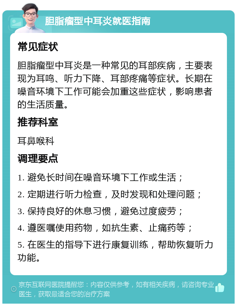 胆脂瘤型中耳炎就医指南 常见症状 胆脂瘤型中耳炎是一种常见的耳部疾病，主要表现为耳鸣、听力下降、耳部疼痛等症状。长期在噪音环境下工作可能会加重这些症状，影响患者的生活质量。 推荐科室 耳鼻喉科 调理要点 1. 避免长时间在噪音环境下工作或生活； 2. 定期进行听力检查，及时发现和处理问题； 3. 保持良好的休息习惯，避免过度疲劳； 4. 遵医嘱使用药物，如抗生素、止痛药等； 5. 在医生的指导下进行康复训练，帮助恢复听力功能。