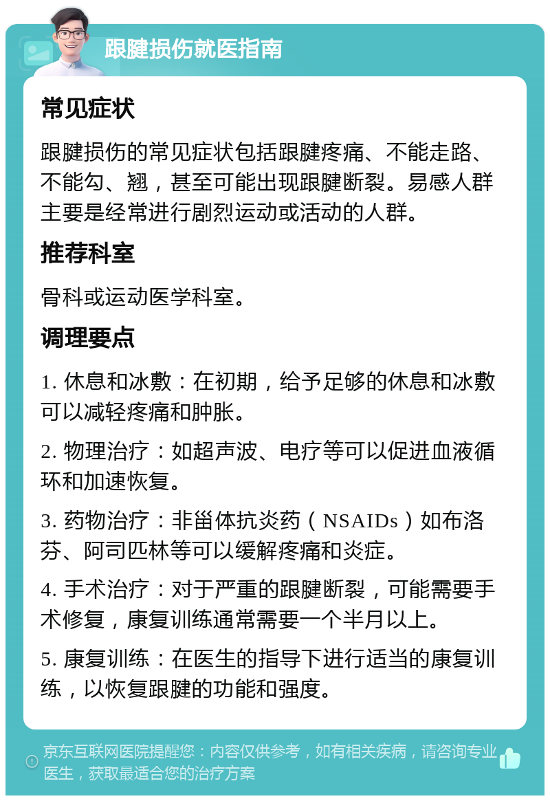 跟腱损伤就医指南 常见症状 跟腱损伤的常见症状包括跟腱疼痛、不能走路、不能勾、翘，甚至可能出现跟腱断裂。易感人群主要是经常进行剧烈运动或活动的人群。 推荐科室 骨科或运动医学科室。 调理要点 1. 休息和冰敷：在初期，给予足够的休息和冰敷可以减轻疼痛和肿胀。 2. 物理治疗：如超声波、电疗等可以促进血液循环和加速恢复。 3. 药物治疗：非甾体抗炎药（NSAIDs）如布洛芬、阿司匹林等可以缓解疼痛和炎症。 4. 手术治疗：对于严重的跟腱断裂，可能需要手术修复，康复训练通常需要一个半月以上。 5. 康复训练：在医生的指导下进行适当的康复训练，以恢复跟腱的功能和强度。