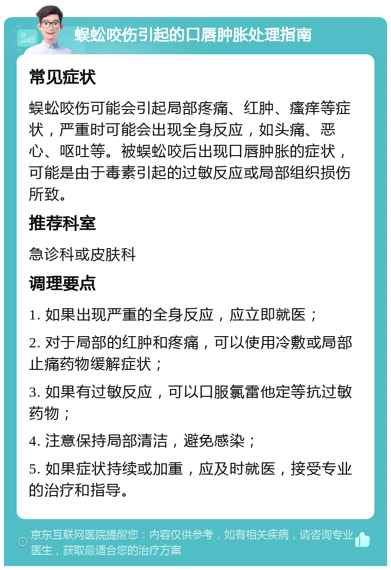 蜈蚣咬伤引起的口唇肿胀处理指南 常见症状 蜈蚣咬伤可能会引起局部疼痛、红肿、瘙痒等症状，严重时可能会出现全身反应，如头痛、恶心、呕吐等。被蜈蚣咬后出现口唇肿胀的症状，可能是由于毒素引起的过敏反应或局部组织损伤所致。 推荐科室 急诊科或皮肤科 调理要点 1. 如果出现严重的全身反应，应立即就医； 2. 对于局部的红肿和疼痛，可以使用冷敷或局部止痛药物缓解症状； 3. 如果有过敏反应，可以口服氯雷他定等抗过敏药物； 4. 注意保持局部清洁，避免感染； 5. 如果症状持续或加重，应及时就医，接受专业的治疗和指导。