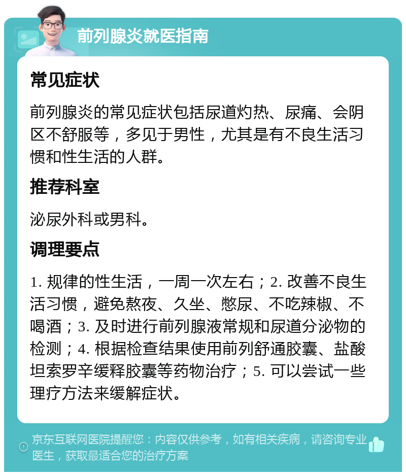 前列腺炎就医指南 常见症状 前列腺炎的常见症状包括尿道灼热、尿痛、会阴区不舒服等，多见于男性，尤其是有不良生活习惯和性生活的人群。 推荐科室 泌尿外科或男科。 调理要点 1. 规律的性生活，一周一次左右；2. 改善不良生活习惯，避免熬夜、久坐、憋尿、不吃辣椒、不喝酒；3. 及时进行前列腺液常规和尿道分泌物的检测；4. 根据检查结果使用前列舒通胶囊、盐酸坦索罗辛缓释胶囊等药物治疗；5. 可以尝试一些理疗方法来缓解症状。