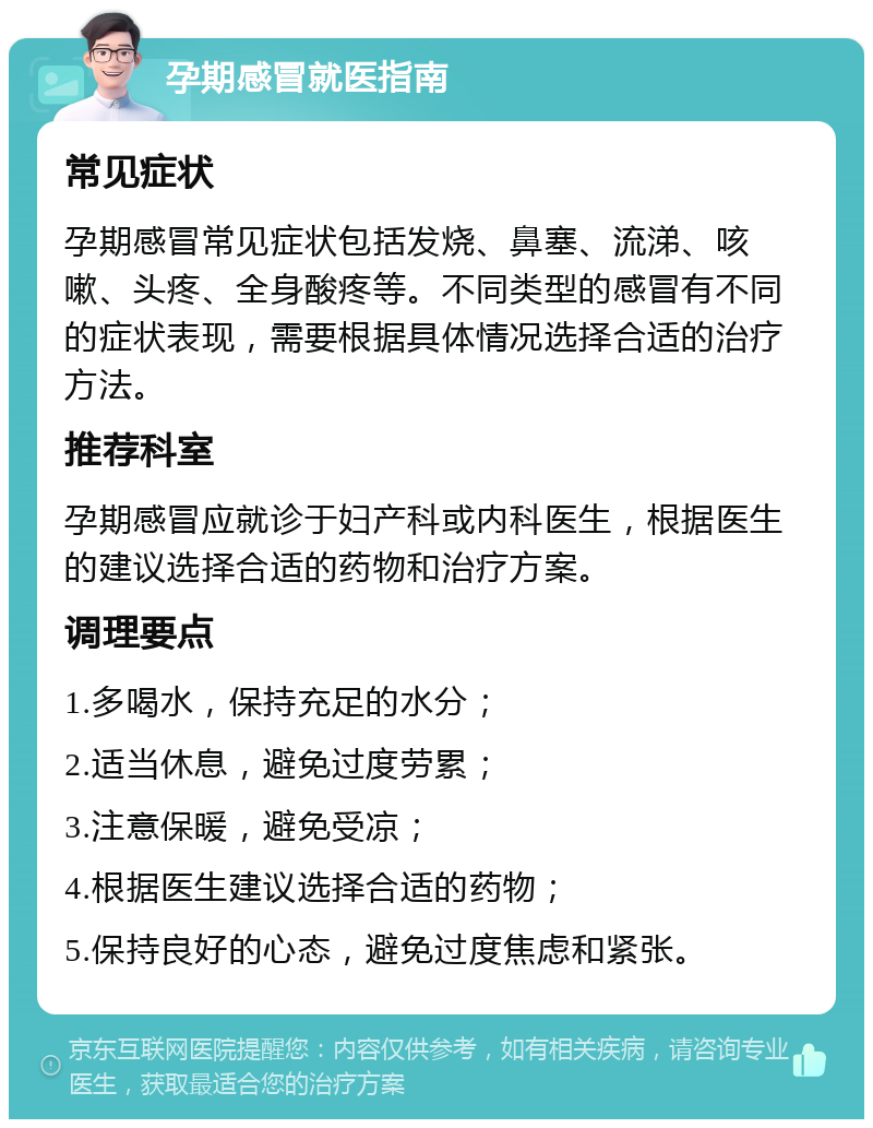 孕期感冒就医指南 常见症状 孕期感冒常见症状包括发烧、鼻塞、流涕、咳嗽、头疼、全身酸疼等。不同类型的感冒有不同的症状表现，需要根据具体情况选择合适的治疗方法。 推荐科室 孕期感冒应就诊于妇产科或内科医生，根据医生的建议选择合适的药物和治疗方案。 调理要点 1.多喝水，保持充足的水分； 2.适当休息，避免过度劳累； 3.注意保暖，避免受凉； 4.根据医生建议选择合适的药物； 5.保持良好的心态，避免过度焦虑和紧张。