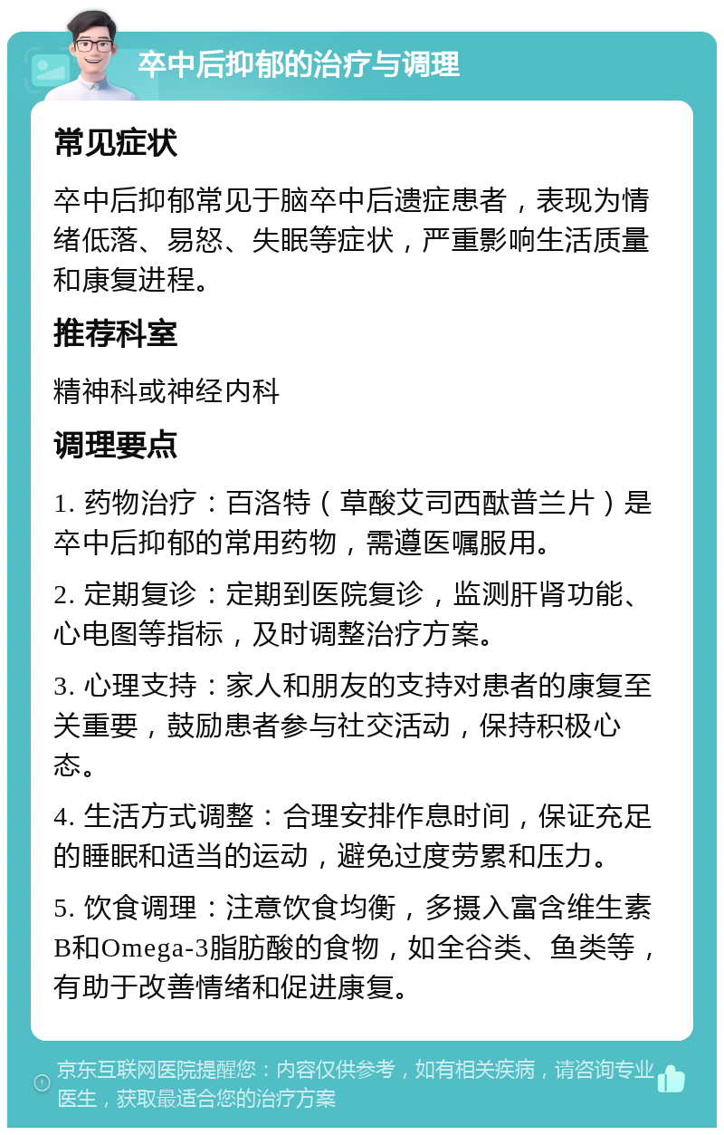 卒中后抑郁的治疗与调理 常见症状 卒中后抑郁常见于脑卒中后遗症患者，表现为情绪低落、易怒、失眠等症状，严重影响生活质量和康复进程。 推荐科室 精神科或神经内科 调理要点 1. 药物治疗：百洛特（草酸艾司西酞普兰片）是卒中后抑郁的常用药物，需遵医嘱服用。 2. 定期复诊：定期到医院复诊，监测肝肾功能、心电图等指标，及时调整治疗方案。 3. 心理支持：家人和朋友的支持对患者的康复至关重要，鼓励患者参与社交活动，保持积极心态。 4. 生活方式调整：合理安排作息时间，保证充足的睡眠和适当的运动，避免过度劳累和压力。 5. 饮食调理：注意饮食均衡，多摄入富含维生素B和Omega-3脂肪酸的食物，如全谷类、鱼类等，有助于改善情绪和促进康复。