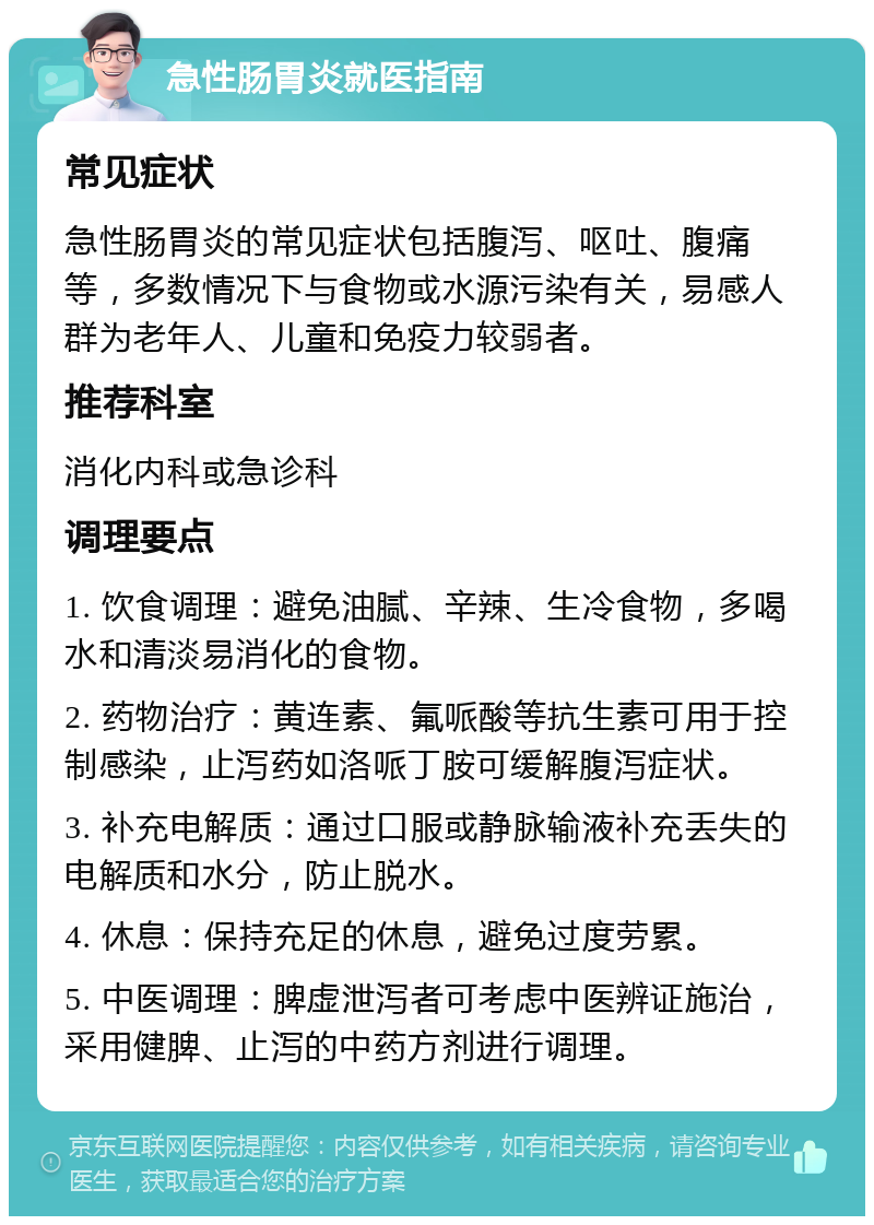 急性肠胃炎就医指南 常见症状 急性肠胃炎的常见症状包括腹泻、呕吐、腹痛等，多数情况下与食物或水源污染有关，易感人群为老年人、儿童和免疫力较弱者。 推荐科室 消化内科或急诊科 调理要点 1. 饮食调理：避免油腻、辛辣、生冷食物，多喝水和清淡易消化的食物。 2. 药物治疗：黄连素、氟哌酸等抗生素可用于控制感染，止泻药如洛哌丁胺可缓解腹泻症状。 3. 补充电解质：通过口服或静脉输液补充丢失的电解质和水分，防止脱水。 4. 休息：保持充足的休息，避免过度劳累。 5. 中医调理：脾虚泄泻者可考虑中医辨证施治，采用健脾、止泻的中药方剂进行调理。