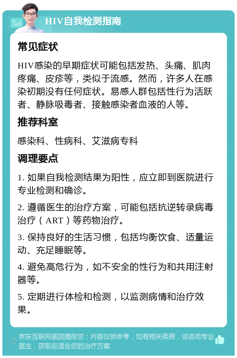 HIV自我检测指南 常见症状 HIV感染的早期症状可能包括发热、头痛、肌肉疼痛、皮疹等，类似于流感。然而，许多人在感染初期没有任何症状。易感人群包括性行为活跃者、静脉吸毒者、接触感染者血液的人等。 推荐科室 感染科、性病科、艾滋病专科 调理要点 1. 如果自我检测结果为阳性，应立即到医院进行专业检测和确诊。 2. 遵循医生的治疗方案，可能包括抗逆转录病毒治疗（ART）等药物治疗。 3. 保持良好的生活习惯，包括均衡饮食、适量运动、充足睡眠等。 4. 避免高危行为，如不安全的性行为和共用注射器等。 5. 定期进行体检和检测，以监测病情和治疗效果。