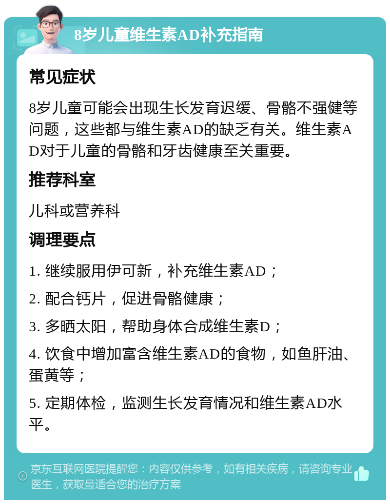 8岁儿童维生素AD补充指南 常见症状 8岁儿童可能会出现生长发育迟缓、骨骼不强健等问题，这些都与维生素AD的缺乏有关。维生素AD对于儿童的骨骼和牙齿健康至关重要。 推荐科室 儿科或营养科 调理要点 1. 继续服用伊可新，补充维生素AD； 2. 配合钙片，促进骨骼健康； 3. 多晒太阳，帮助身体合成维生素D； 4. 饮食中增加富含维生素AD的食物，如鱼肝油、蛋黄等； 5. 定期体检，监测生长发育情况和维生素AD水平。