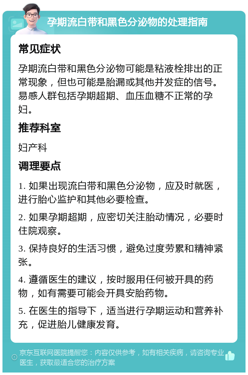 孕期流白带和黑色分泌物的处理指南 常见症状 孕期流白带和黑色分泌物可能是粘液栓排出的正常现象，但也可能是胎漏或其他并发症的信号。易感人群包括孕期超期、血压血糖不正常的孕妇。 推荐科室 妇产科 调理要点 1. 如果出现流白带和黑色分泌物，应及时就医，进行胎心监护和其他必要检查。 2. 如果孕期超期，应密切关注胎动情况，必要时住院观察。 3. 保持良好的生活习惯，避免过度劳累和精神紧张。 4. 遵循医生的建议，按时服用任何被开具的药物，如有需要可能会开具安胎药物。 5. 在医生的指导下，适当进行孕期运动和营养补充，促进胎儿健康发育。