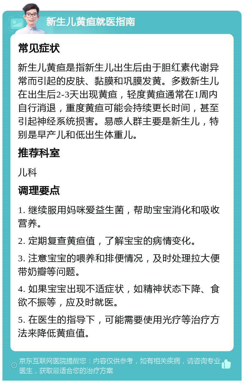 新生儿黄疸就医指南 常见症状 新生儿黄疸是指新生儿出生后由于胆红素代谢异常而引起的皮肤、黏膜和巩膜发黄。多数新生儿在出生后2-3天出现黄疸，轻度黄疸通常在1周内自行消退，重度黄疸可能会持续更长时间，甚至引起神经系统损害。易感人群主要是新生儿，特别是早产儿和低出生体重儿。 推荐科室 儿科 调理要点 1. 继续服用妈咪爱益生菌，帮助宝宝消化和吸收营养。 2. 定期复查黄疸值，了解宝宝的病情变化。 3. 注意宝宝的喂养和排便情况，及时处理拉大便带奶瓣等问题。 4. 如果宝宝出现不适症状，如精神状态下降、食欲不振等，应及时就医。 5. 在医生的指导下，可能需要使用光疗等治疗方法来降低黄疸值。