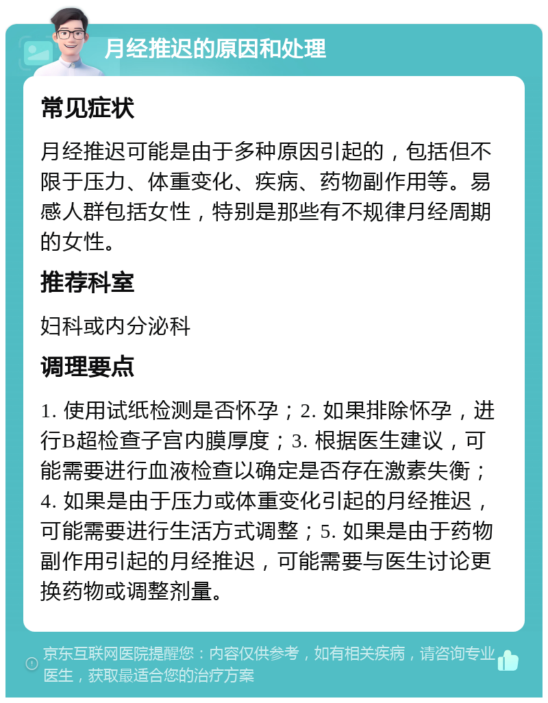 月经推迟的原因和处理 常见症状 月经推迟可能是由于多种原因引起的，包括但不限于压力、体重变化、疾病、药物副作用等。易感人群包括女性，特别是那些有不规律月经周期的女性。 推荐科室 妇科或内分泌科 调理要点 1. 使用试纸检测是否怀孕；2. 如果排除怀孕，进行B超检查子宫内膜厚度；3. 根据医生建议，可能需要进行血液检查以确定是否存在激素失衡；4. 如果是由于压力或体重变化引起的月经推迟，可能需要进行生活方式调整；5. 如果是由于药物副作用引起的月经推迟，可能需要与医生讨论更换药物或调整剂量。