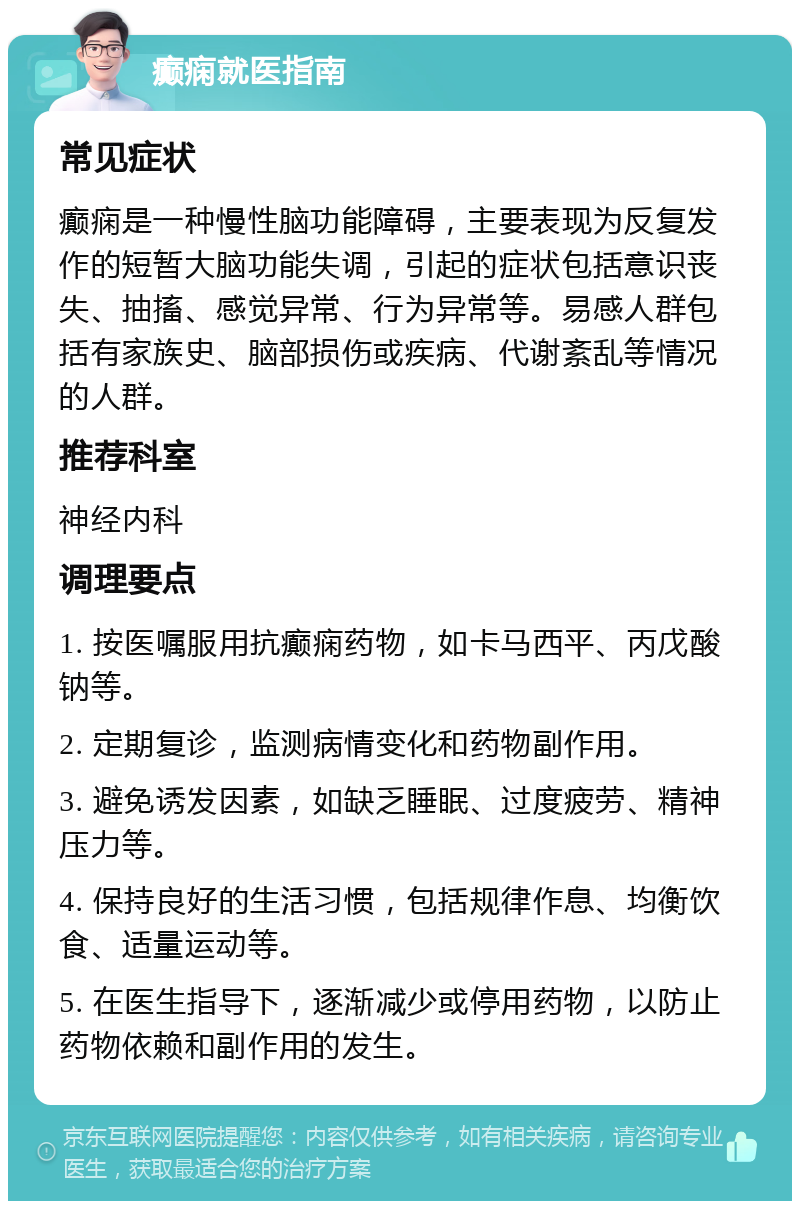 癫痫就医指南 常见症状 癫痫是一种慢性脑功能障碍，主要表现为反复发作的短暂大脑功能失调，引起的症状包括意识丧失、抽搐、感觉异常、行为异常等。易感人群包括有家族史、脑部损伤或疾病、代谢紊乱等情况的人群。 推荐科室 神经内科 调理要点 1. 按医嘱服用抗癫痫药物，如卡马西平、丙戊酸钠等。 2. 定期复诊，监测病情变化和药物副作用。 3. 避免诱发因素，如缺乏睡眠、过度疲劳、精神压力等。 4. 保持良好的生活习惯，包括规律作息、均衡饮食、适量运动等。 5. 在医生指导下，逐渐减少或停用药物，以防止药物依赖和副作用的发生。