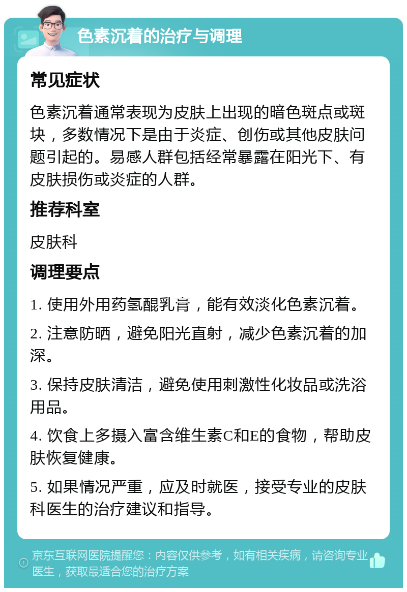 色素沉着的治疗与调理 常见症状 色素沉着通常表现为皮肤上出现的暗色斑点或斑块，多数情况下是由于炎症、创伤或其他皮肤问题引起的。易感人群包括经常暴露在阳光下、有皮肤损伤或炎症的人群。 推荐科室 皮肤科 调理要点 1. 使用外用药氢醌乳膏，能有效淡化色素沉着。 2. 注意防晒，避免阳光直射，减少色素沉着的加深。 3. 保持皮肤清洁，避免使用刺激性化妆品或洗浴用品。 4. 饮食上多摄入富含维生素C和E的食物，帮助皮肤恢复健康。 5. 如果情况严重，应及时就医，接受专业的皮肤科医生的治疗建议和指导。