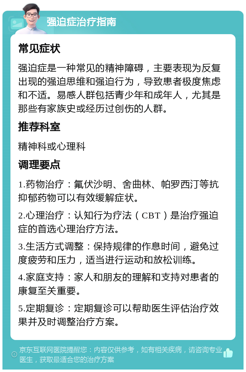 强迫症治疗指南 常见症状 强迫症是一种常见的精神障碍，主要表现为反复出现的强迫思维和强迫行为，导致患者极度焦虑和不适。易感人群包括青少年和成年人，尤其是那些有家族史或经历过创伤的人群。 推荐科室 精神科或心理科 调理要点 1.药物治疗：氟伏沙明、舍曲林、帕罗西汀等抗抑郁药物可以有效缓解症状。 2.心理治疗：认知行为疗法（CBT）是治疗强迫症的首选心理治疗方法。 3.生活方式调整：保持规律的作息时间，避免过度疲劳和压力，适当进行运动和放松训练。 4.家庭支持：家人和朋友的理解和支持对患者的康复至关重要。 5.定期复诊：定期复诊可以帮助医生评估治疗效果并及时调整治疗方案。