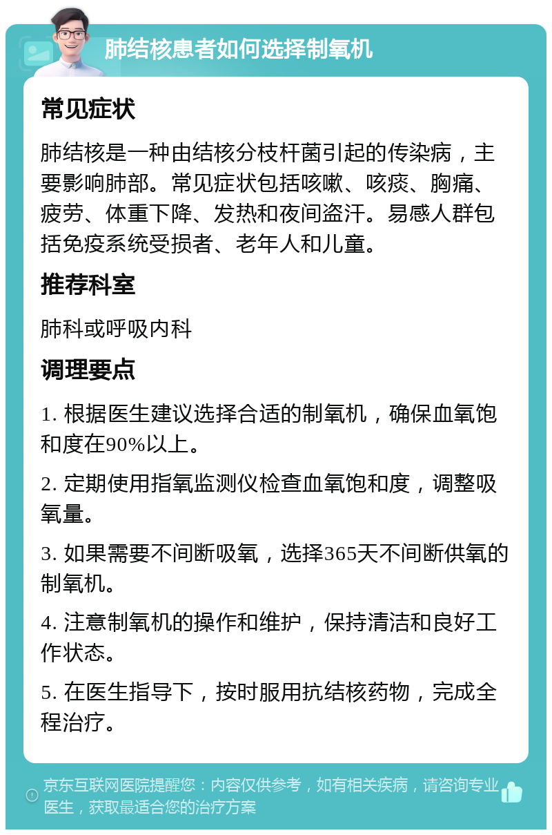 肺结核患者如何选择制氧机 常见症状 肺结核是一种由结核分枝杆菌引起的传染病，主要影响肺部。常见症状包括咳嗽、咳痰、胸痛、疲劳、体重下降、发热和夜间盗汗。易感人群包括免疫系统受损者、老年人和儿童。 推荐科室 肺科或呼吸内科 调理要点 1. 根据医生建议选择合适的制氧机，确保血氧饱和度在90%以上。 2. 定期使用指氧监测仪检查血氧饱和度，调整吸氧量。 3. 如果需要不间断吸氧，选择365天不间断供氧的制氧机。 4. 注意制氧机的操作和维护，保持清洁和良好工作状态。 5. 在医生指导下，按时服用抗结核药物，完成全程治疗。