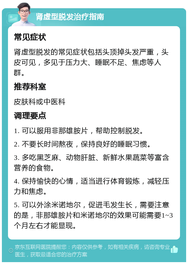 肾虚型脱发治疗指南 常见症状 肾虚型脱发的常见症状包括头顶掉头发严重，头皮可见，多见于压力大、睡眠不足、焦虑等人群。 推荐科室 皮肤科或中医科 调理要点 1. 可以服用非那雄胺片，帮助控制脱发。 2. 不要长时间熬夜，保持良好的睡眠习惯。 3. 多吃黑芝麻、动物肝脏、新鲜水果蔬菜等富含营养的食物。 4. 保持愉快的心情，适当进行体育锻炼，减轻压力和焦虑。 5. 可以外涂米诺地尔，促进毛发生长，需要注意的是，非那雄胺片和米诺地尔的效果可能需要1~3个月左右才能显现。