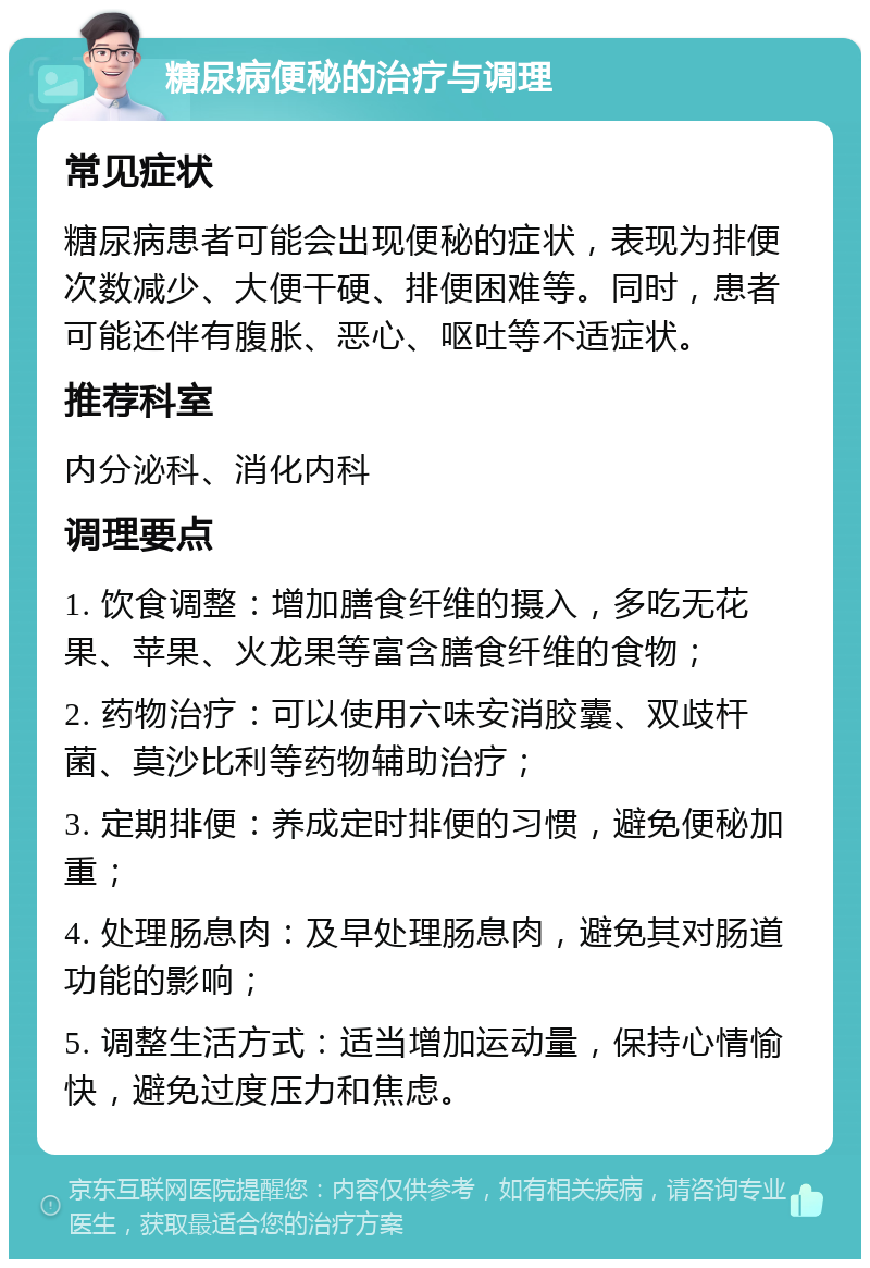 糖尿病便秘的治疗与调理 常见症状 糖尿病患者可能会出现便秘的症状，表现为排便次数减少、大便干硬、排便困难等。同时，患者可能还伴有腹胀、恶心、呕吐等不适症状。 推荐科室 内分泌科、消化内科 调理要点 1. 饮食调整：增加膳食纤维的摄入，多吃无花果、苹果、火龙果等富含膳食纤维的食物； 2. 药物治疗：可以使用六味安消胶囊、双歧杆菌、莫沙比利等药物辅助治疗； 3. 定期排便：养成定时排便的习惯，避免便秘加重； 4. 处理肠息肉：及早处理肠息肉，避免其对肠道功能的影响； 5. 调整生活方式：适当增加运动量，保持心情愉快，避免过度压力和焦虑。