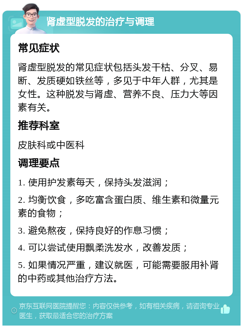 肾虚型脱发的治疗与调理 常见症状 肾虚型脱发的常见症状包括头发干枯、分叉、易断、发质硬如铁丝等，多见于中年人群，尤其是女性。这种脱发与肾虚、营养不良、压力大等因素有关。 推荐科室 皮肤科或中医科 调理要点 1. 使用护发素每天，保持头发滋润； 2. 均衡饮食，多吃富含蛋白质、维生素和微量元素的食物； 3. 避免熬夜，保持良好的作息习惯； 4. 可以尝试使用飘柔洗发水，改善发质； 5. 如果情况严重，建议就医，可能需要服用补肾的中药或其他治疗方法。