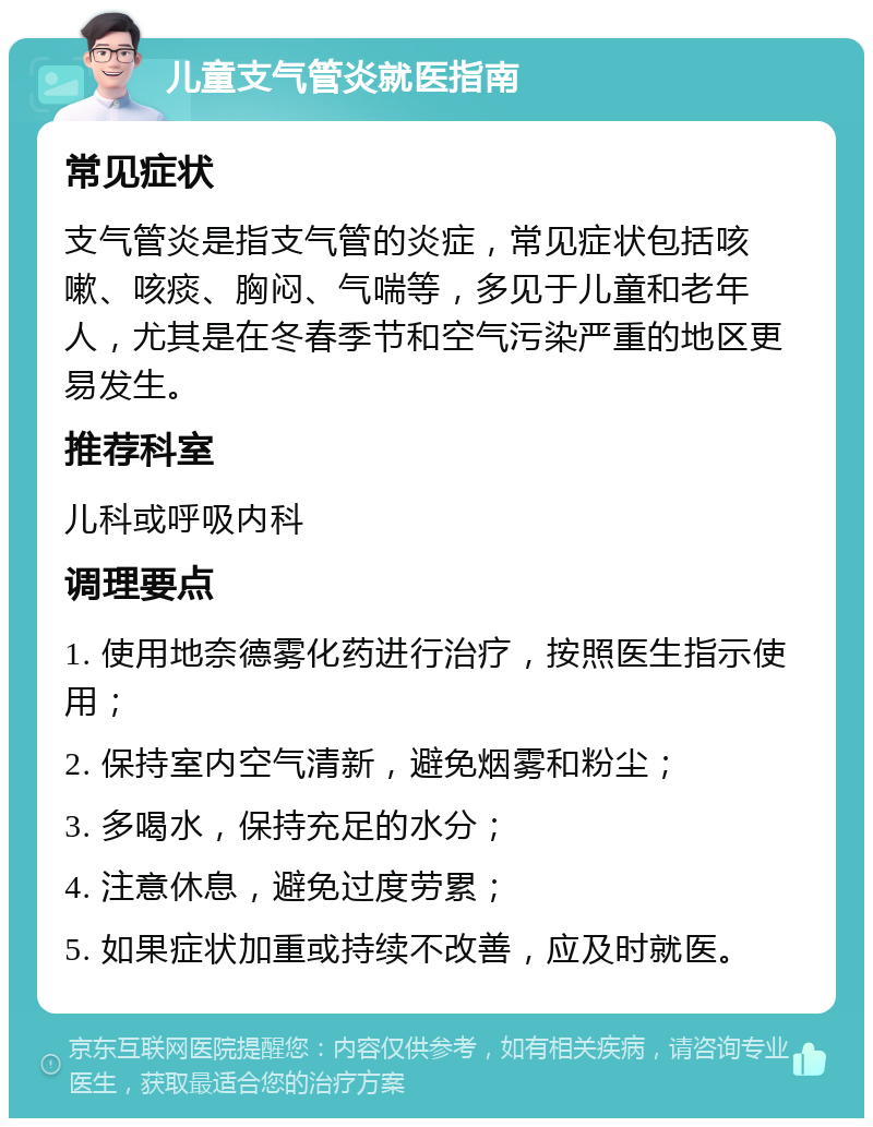 儿童支气管炎就医指南 常见症状 支气管炎是指支气管的炎症，常见症状包括咳嗽、咳痰、胸闷、气喘等，多见于儿童和老年人，尤其是在冬春季节和空气污染严重的地区更易发生。 推荐科室 儿科或呼吸内科 调理要点 1. 使用地奈德雾化药进行治疗，按照医生指示使用； 2. 保持室内空气清新，避免烟雾和粉尘； 3. 多喝水，保持充足的水分； 4. 注意休息，避免过度劳累； 5. 如果症状加重或持续不改善，应及时就医。