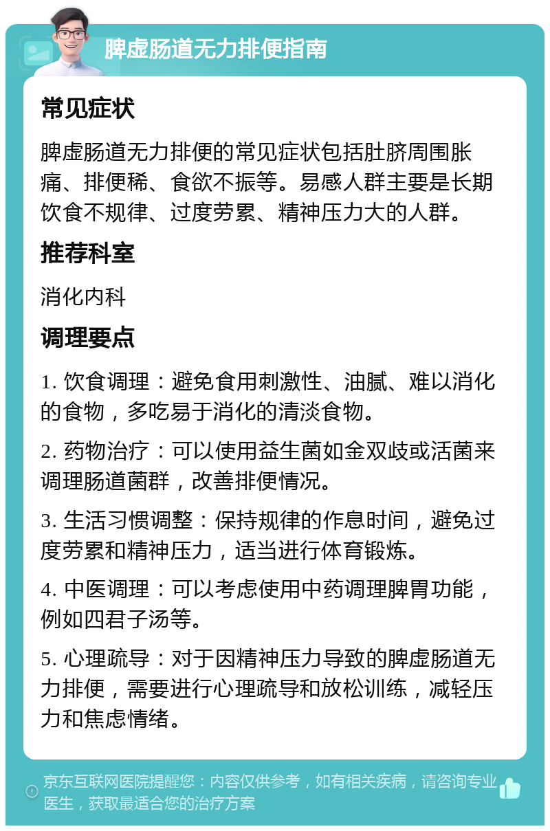 脾虚肠道无力排便指南 常见症状 脾虚肠道无力排便的常见症状包括肚脐周围胀痛、排便稀、食欲不振等。易感人群主要是长期饮食不规律、过度劳累、精神压力大的人群。 推荐科室 消化内科 调理要点 1. 饮食调理：避免食用刺激性、油腻、难以消化的食物，多吃易于消化的清淡食物。 2. 药物治疗：可以使用益生菌如金双歧或活菌来调理肠道菌群，改善排便情况。 3. 生活习惯调整：保持规律的作息时间，避免过度劳累和精神压力，适当进行体育锻炼。 4. 中医调理：可以考虑使用中药调理脾胃功能，例如四君子汤等。 5. 心理疏导：对于因精神压力导致的脾虚肠道无力排便，需要进行心理疏导和放松训练，减轻压力和焦虑情绪。