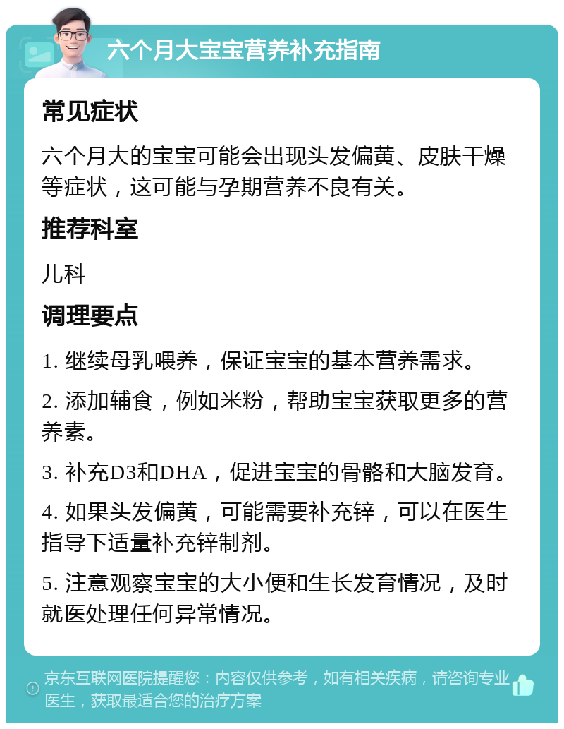 六个月大宝宝营养补充指南 常见症状 六个月大的宝宝可能会出现头发偏黄、皮肤干燥等症状，这可能与孕期营养不良有关。 推荐科室 儿科 调理要点 1. 继续母乳喂养，保证宝宝的基本营养需求。 2. 添加辅食，例如米粉，帮助宝宝获取更多的营养素。 3. 补充D3和DHA，促进宝宝的骨骼和大脑发育。 4. 如果头发偏黄，可能需要补充锌，可以在医生指导下适量补充锌制剂。 5. 注意观察宝宝的大小便和生长发育情况，及时就医处理任何异常情况。