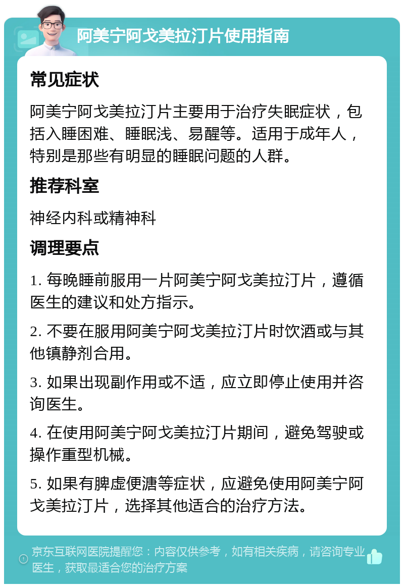 阿美宁阿戈美拉汀片使用指南 常见症状 阿美宁阿戈美拉汀片主要用于治疗失眠症状，包括入睡困难、睡眠浅、易醒等。适用于成年人，特别是那些有明显的睡眠问题的人群。 推荐科室 神经内科或精神科 调理要点 1. 每晚睡前服用一片阿美宁阿戈美拉汀片，遵循医生的建议和处方指示。 2. 不要在服用阿美宁阿戈美拉汀片时饮酒或与其他镇静剂合用。 3. 如果出现副作用或不适，应立即停止使用并咨询医生。 4. 在使用阿美宁阿戈美拉汀片期间，避免驾驶或操作重型机械。 5. 如果有脾虚便溏等症状，应避免使用阿美宁阿戈美拉汀片，选择其他适合的治疗方法。