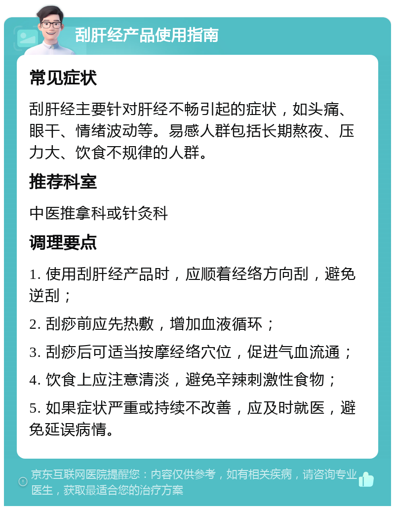 刮肝经产品使用指南 常见症状 刮肝经主要针对肝经不畅引起的症状，如头痛、眼干、情绪波动等。易感人群包括长期熬夜、压力大、饮食不规律的人群。 推荐科室 中医推拿科或针灸科 调理要点 1. 使用刮肝经产品时，应顺着经络方向刮，避免逆刮； 2. 刮痧前应先热敷，增加血液循环； 3. 刮痧后可适当按摩经络穴位，促进气血流通； 4. 饮食上应注意清淡，避免辛辣刺激性食物； 5. 如果症状严重或持续不改善，应及时就医，避免延误病情。