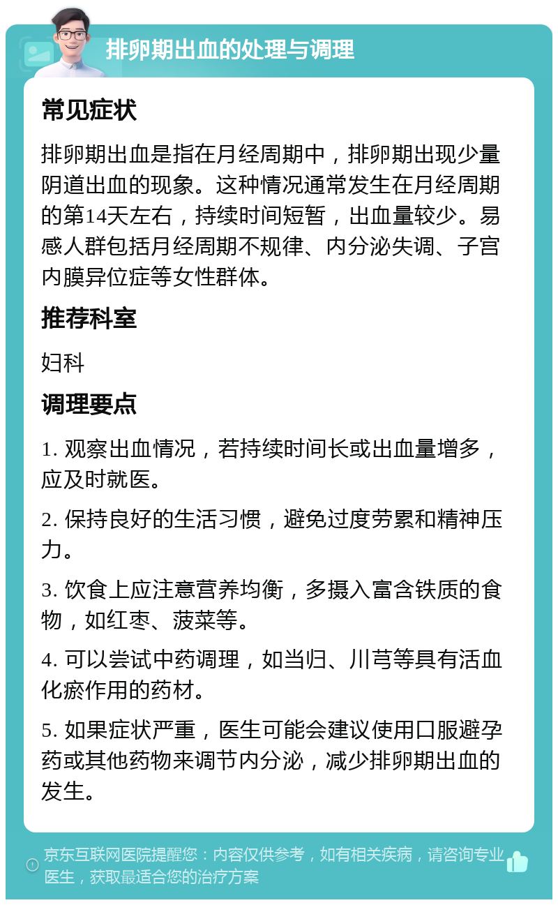 排卵期出血的处理与调理 常见症状 排卵期出血是指在月经周期中，排卵期出现少量阴道出血的现象。这种情况通常发生在月经周期的第14天左右，持续时间短暂，出血量较少。易感人群包括月经周期不规律、内分泌失调、子宫内膜异位症等女性群体。 推荐科室 妇科 调理要点 1. 观察出血情况，若持续时间长或出血量增多，应及时就医。 2. 保持良好的生活习惯，避免过度劳累和精神压力。 3. 饮食上应注意营养均衡，多摄入富含铁质的食物，如红枣、菠菜等。 4. 可以尝试中药调理，如当归、川芎等具有活血化瘀作用的药材。 5. 如果症状严重，医生可能会建议使用口服避孕药或其他药物来调节内分泌，减少排卵期出血的发生。