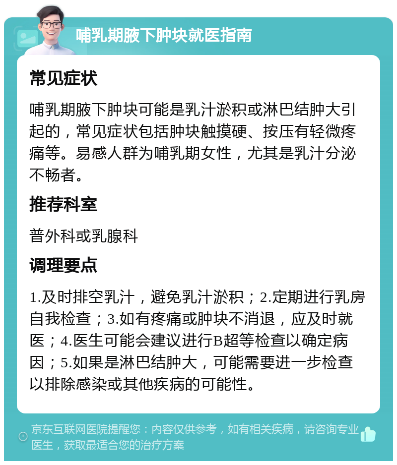 哺乳期腋下肿块就医指南 常见症状 哺乳期腋下肿块可能是乳汁淤积或淋巴结肿大引起的，常见症状包括肿块触摸硬、按压有轻微疼痛等。易感人群为哺乳期女性，尤其是乳汁分泌不畅者。 推荐科室 普外科或乳腺科 调理要点 1.及时排空乳汁，避免乳汁淤积；2.定期进行乳房自我检查；3.如有疼痛或肿块不消退，应及时就医；4.医生可能会建议进行B超等检查以确定病因；5.如果是淋巴结肿大，可能需要进一步检查以排除感染或其他疾病的可能性。