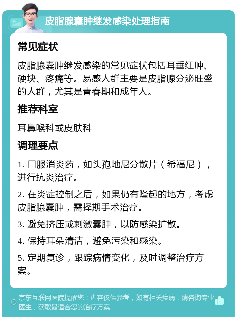 皮脂腺囊肿继发感染处理指南 常见症状 皮脂腺囊肿继发感染的常见症状包括耳垂红肿、硬块、疼痛等。易感人群主要是皮脂腺分泌旺盛的人群，尤其是青春期和成年人。 推荐科室 耳鼻喉科或皮肤科 调理要点 1. 口服消炎药，如头孢地尼分散片（希福尼），进行抗炎治疗。 2. 在炎症控制之后，如果仍有隆起的地方，考虑皮脂腺囊肿，需择期手术治疗。 3. 避免挤压或刺激囊肿，以防感染扩散。 4. 保持耳朵清洁，避免污染和感染。 5. 定期复诊，跟踪病情变化，及时调整治疗方案。