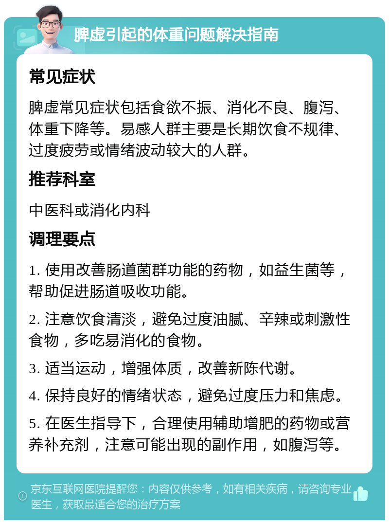 脾虚引起的体重问题解决指南 常见症状 脾虚常见症状包括食欲不振、消化不良、腹泻、体重下降等。易感人群主要是长期饮食不规律、过度疲劳或情绪波动较大的人群。 推荐科室 中医科或消化内科 调理要点 1. 使用改善肠道菌群功能的药物，如益生菌等，帮助促进肠道吸收功能。 2. 注意饮食清淡，避免过度油腻、辛辣或刺激性食物，多吃易消化的食物。 3. 适当运动，增强体质，改善新陈代谢。 4. 保持良好的情绪状态，避免过度压力和焦虑。 5. 在医生指导下，合理使用辅助增肥的药物或营养补充剂，注意可能出现的副作用，如腹泻等。