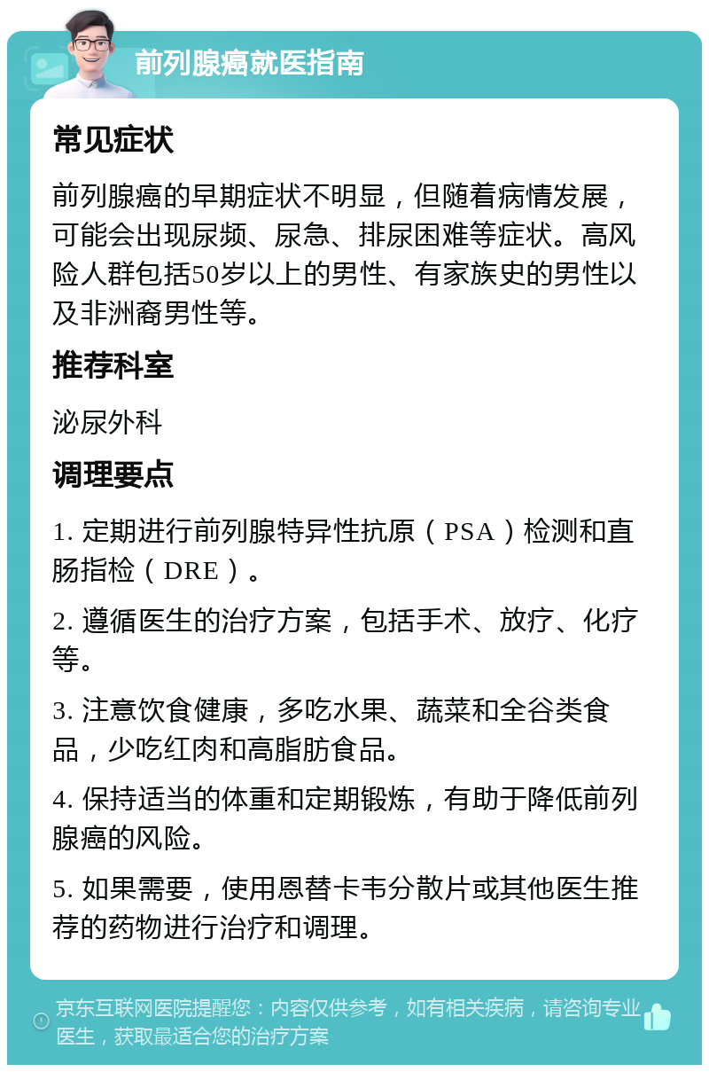 前列腺癌就医指南 常见症状 前列腺癌的早期症状不明显，但随着病情发展，可能会出现尿频、尿急、排尿困难等症状。高风险人群包括50岁以上的男性、有家族史的男性以及非洲裔男性等。 推荐科室 泌尿外科 调理要点 1. 定期进行前列腺特异性抗原（PSA）检测和直肠指检（DRE）。 2. 遵循医生的治疗方案，包括手术、放疗、化疗等。 3. 注意饮食健康，多吃水果、蔬菜和全谷类食品，少吃红肉和高脂肪食品。 4. 保持适当的体重和定期锻炼，有助于降低前列腺癌的风险。 5. 如果需要，使用恩替卡韦分散片或其他医生推荐的药物进行治疗和调理。