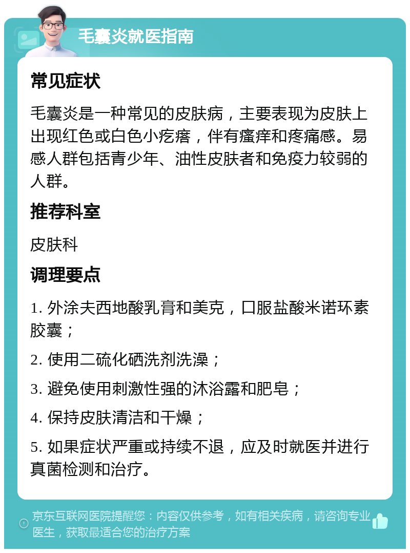 毛囊炎就医指南 常见症状 毛囊炎是一种常见的皮肤病，主要表现为皮肤上出现红色或白色小疙瘩，伴有瘙痒和疼痛感。易感人群包括青少年、油性皮肤者和免疫力较弱的人群。 推荐科室 皮肤科 调理要点 1. 外涂夫西地酸乳膏和美克，口服盐酸米诺环素胶囊； 2. 使用二硫化硒洗剂洗澡； 3. 避免使用刺激性强的沐浴露和肥皂； 4. 保持皮肤清洁和干燥； 5. 如果症状严重或持续不退，应及时就医并进行真菌检测和治疗。