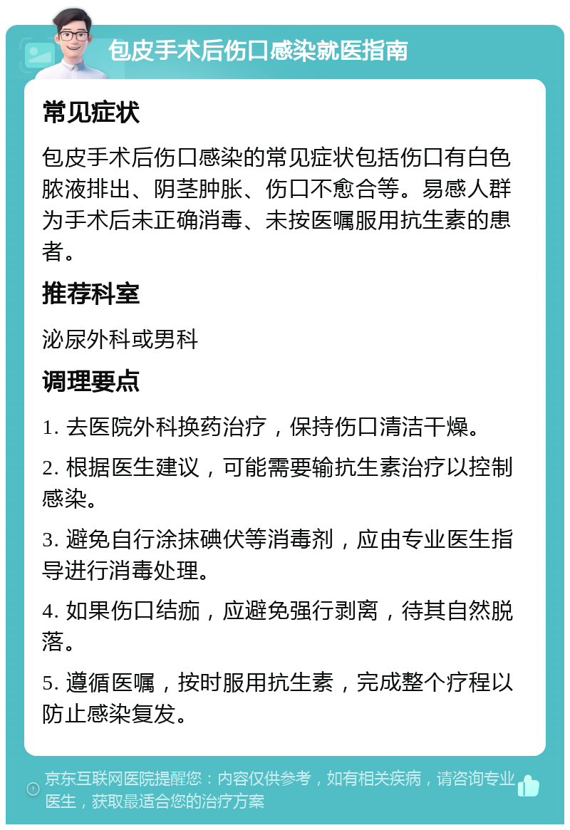 包皮手术后伤口感染就医指南 常见症状 包皮手术后伤口感染的常见症状包括伤口有白色脓液排出、阴茎肿胀、伤口不愈合等。易感人群为手术后未正确消毒、未按医嘱服用抗生素的患者。 推荐科室 泌尿外科或男科 调理要点 1. 去医院外科换药治疗，保持伤口清洁干燥。 2. 根据医生建议，可能需要输抗生素治疗以控制感染。 3. 避免自行涂抹碘伏等消毒剂，应由专业医生指导进行消毒处理。 4. 如果伤口结痂，应避免强行剥离，待其自然脱落。 5. 遵循医嘱，按时服用抗生素，完成整个疗程以防止感染复发。