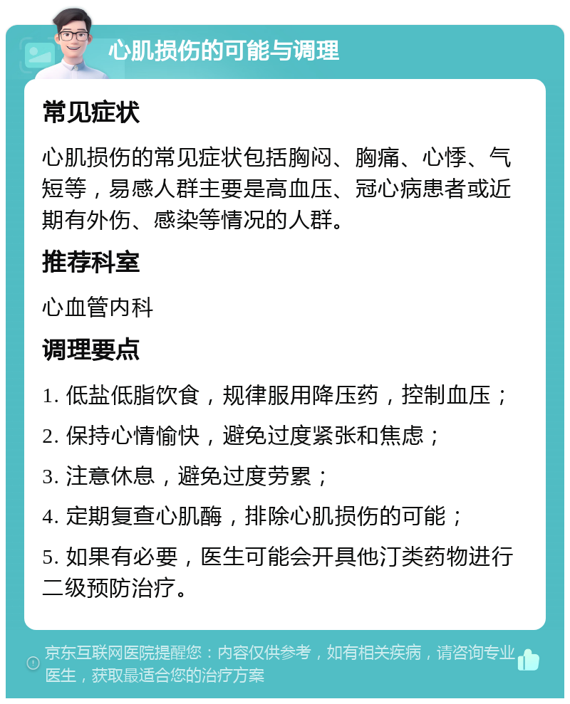 心肌损伤的可能与调理 常见症状 心肌损伤的常见症状包括胸闷、胸痛、心悸、气短等，易感人群主要是高血压、冠心病患者或近期有外伤、感染等情况的人群。 推荐科室 心血管内科 调理要点 1. 低盐低脂饮食，规律服用降压药，控制血压； 2. 保持心情愉快，避免过度紧张和焦虑； 3. 注意休息，避免过度劳累； 4. 定期复查心肌酶，排除心肌损伤的可能； 5. 如果有必要，医生可能会开具他汀类药物进行二级预防治疗。