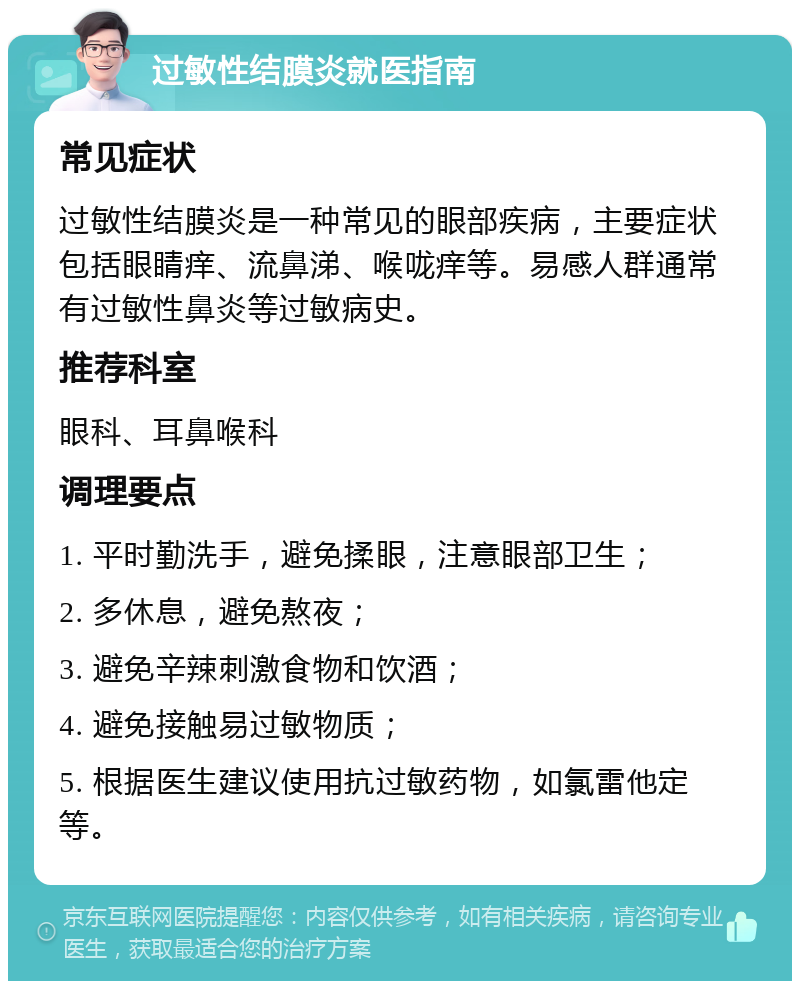 过敏性结膜炎就医指南 常见症状 过敏性结膜炎是一种常见的眼部疾病，主要症状包括眼睛痒、流鼻涕、喉咙痒等。易感人群通常有过敏性鼻炎等过敏病史。 推荐科室 眼科、耳鼻喉科 调理要点 1. 平时勤洗手，避免揉眼，注意眼部卫生； 2. 多休息，避免熬夜； 3. 避免辛辣刺激食物和饮酒； 4. 避免接触易过敏物质； 5. 根据医生建议使用抗过敏药物，如氯雷他定等。