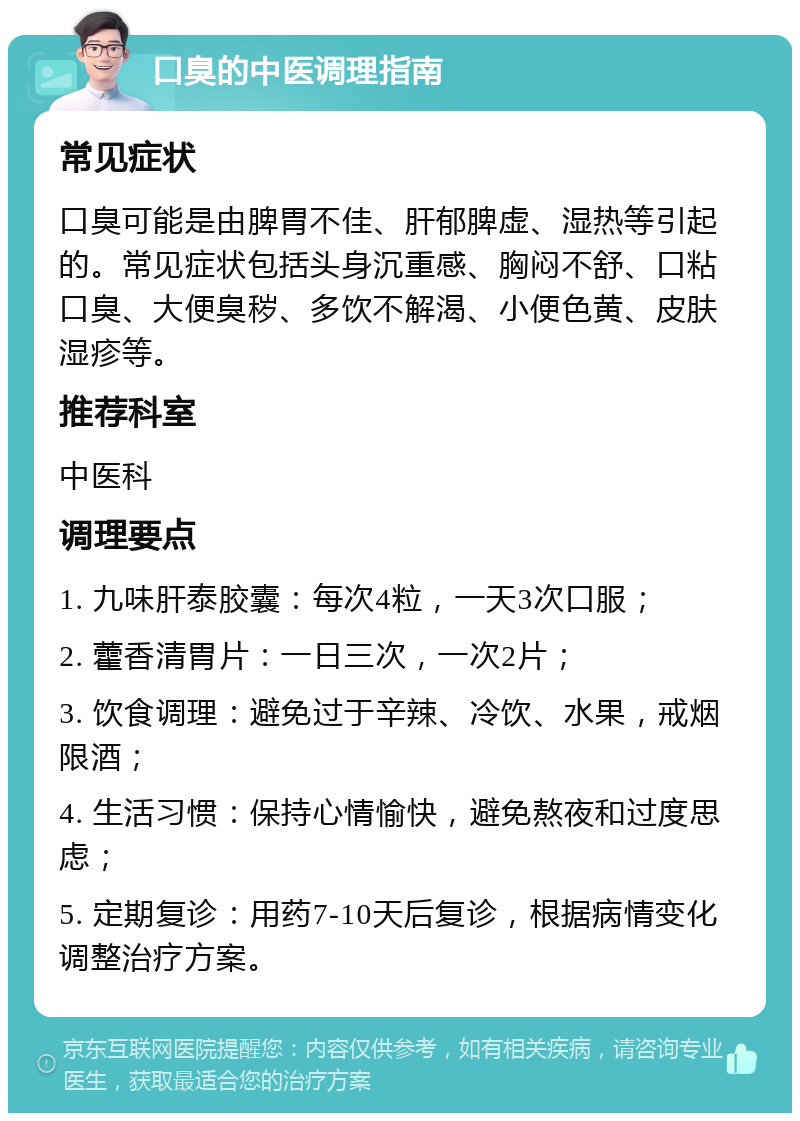 口臭的中医调理指南 常见症状 口臭可能是由脾胃不佳、肝郁脾虚、湿热等引起的。常见症状包括头身沉重感、胸闷不舒、口粘口臭、大便臭秽、多饮不解渴、小便色黄、皮肤湿疹等。 推荐科室 中医科 调理要点 1. 九味肝泰胶囊：每次4粒，一天3次口服； 2. 藿香清胃片：一日三次，一次2片； 3. 饮食调理：避免过于辛辣、冷饮、水果，戒烟限酒； 4. 生活习惯：保持心情愉快，避免熬夜和过度思虑； 5. 定期复诊：用药7-10天后复诊，根据病情变化调整治疗方案。