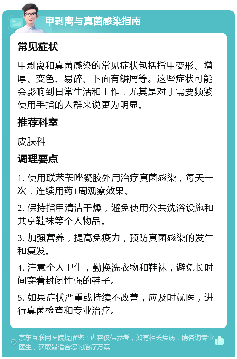 甲剥离与真菌感染指南 常见症状 甲剥离和真菌感染的常见症状包括指甲变形、增厚、变色、易碎、下面有鳞屑等。这些症状可能会影响到日常生活和工作，尤其是对于需要频繁使用手指的人群来说更为明显。 推荐科室 皮肤科 调理要点 1. 使用联苯苄唑凝胶外用治疗真菌感染，每天一次，连续用药1周观察效果。 2. 保持指甲清洁干燥，避免使用公共洗浴设施和共享鞋袜等个人物品。 3. 加强营养，提高免疫力，预防真菌感染的发生和复发。 4. 注意个人卫生，勤换洗衣物和鞋袜，避免长时间穿着封闭性强的鞋子。 5. 如果症状严重或持续不改善，应及时就医，进行真菌检查和专业治疗。