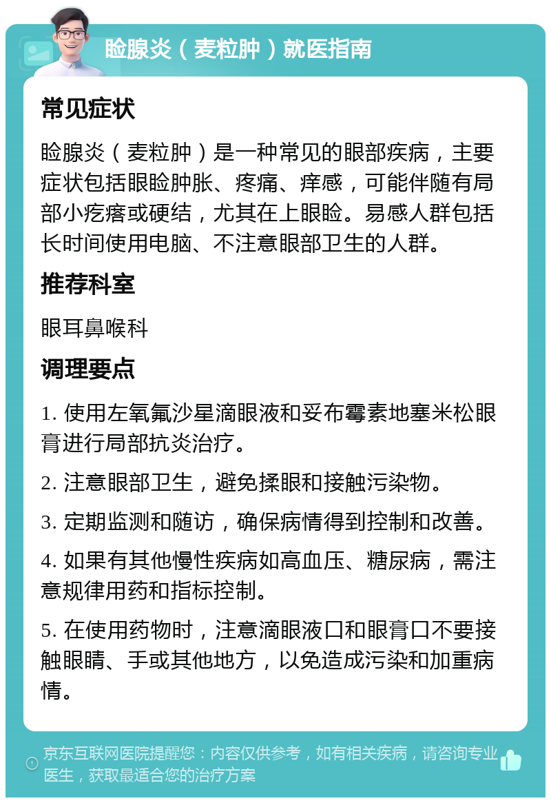 睑腺炎（麦粒肿）就医指南 常见症状 睑腺炎（麦粒肿）是一种常见的眼部疾病，主要症状包括眼睑肿胀、疼痛、痒感，可能伴随有局部小疙瘩或硬结，尤其在上眼睑。易感人群包括长时间使用电脑、不注意眼部卫生的人群。 推荐科室 眼耳鼻喉科 调理要点 1. 使用左氧氟沙星滴眼液和妥布霉素地塞米松眼膏进行局部抗炎治疗。 2. 注意眼部卫生，避免揉眼和接触污染物。 3. 定期监测和随访，确保病情得到控制和改善。 4. 如果有其他慢性疾病如高血压、糖尿病，需注意规律用药和指标控制。 5. 在使用药物时，注意滴眼液口和眼膏口不要接触眼睛、手或其他地方，以免造成污染和加重病情。