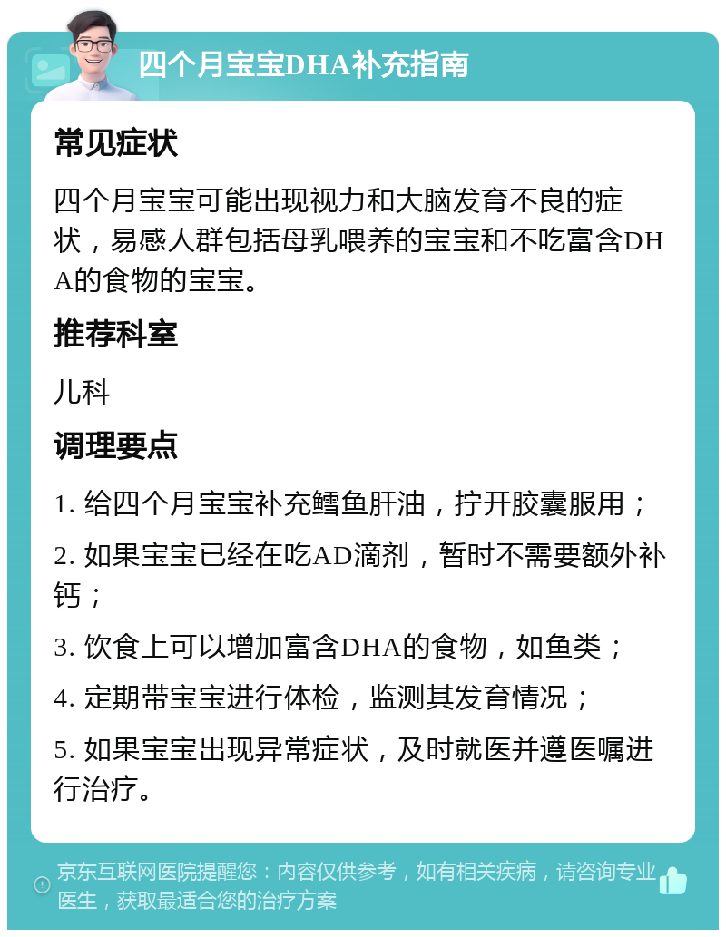 四个月宝宝DHA补充指南 常见症状 四个月宝宝可能出现视力和大脑发育不良的症状，易感人群包括母乳喂养的宝宝和不吃富含DHA的食物的宝宝。 推荐科室 儿科 调理要点 1. 给四个月宝宝补充鳕鱼肝油，拧开胶囊服用； 2. 如果宝宝已经在吃AD滴剂，暂时不需要额外补钙； 3. 饮食上可以增加富含DHA的食物，如鱼类； 4. 定期带宝宝进行体检，监测其发育情况； 5. 如果宝宝出现异常症状，及时就医并遵医嘱进行治疗。