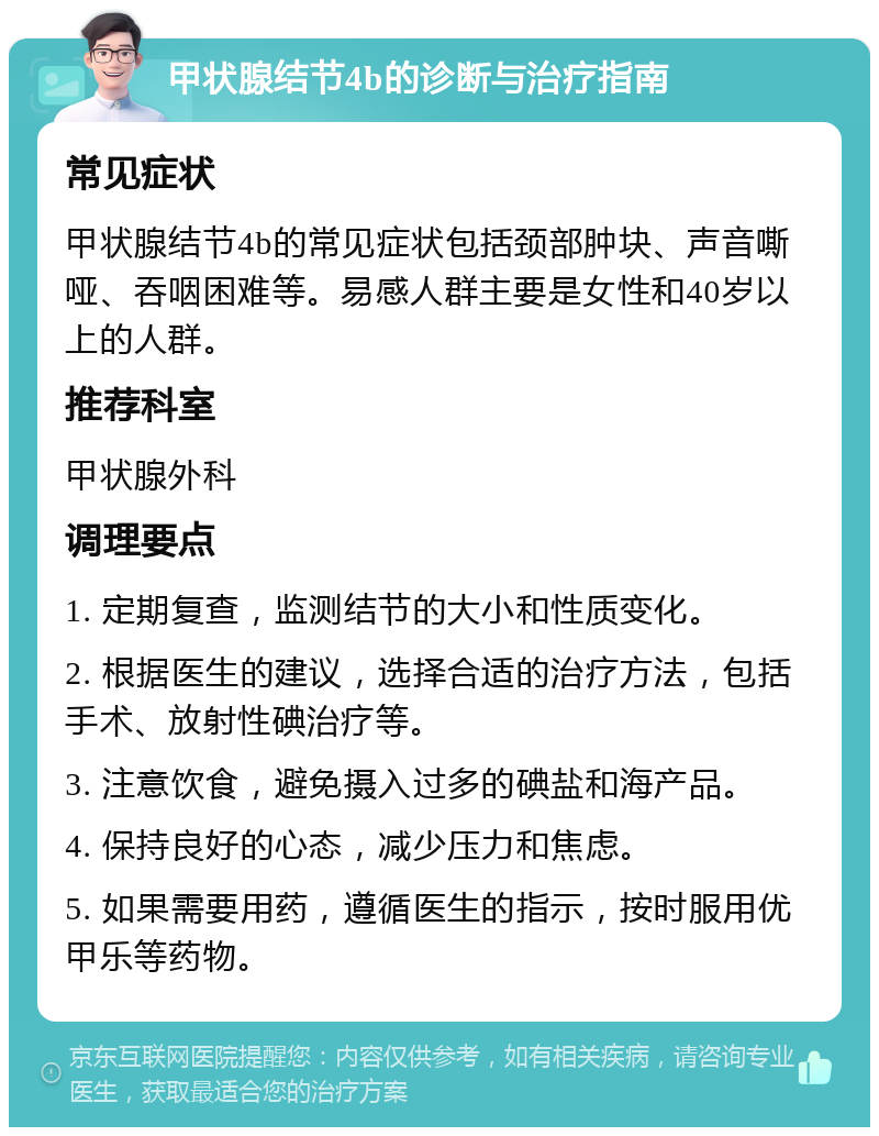 甲状腺结节4b的诊断与治疗指南 常见症状 甲状腺结节4b的常见症状包括颈部肿块、声音嘶哑、吞咽困难等。易感人群主要是女性和40岁以上的人群。 推荐科室 甲状腺外科 调理要点 1. 定期复查，监测结节的大小和性质变化。 2. 根据医生的建议，选择合适的治疗方法，包括手术、放射性碘治疗等。 3. 注意饮食，避免摄入过多的碘盐和海产品。 4. 保持良好的心态，减少压力和焦虑。 5. 如果需要用药，遵循医生的指示，按时服用优甲乐等药物。