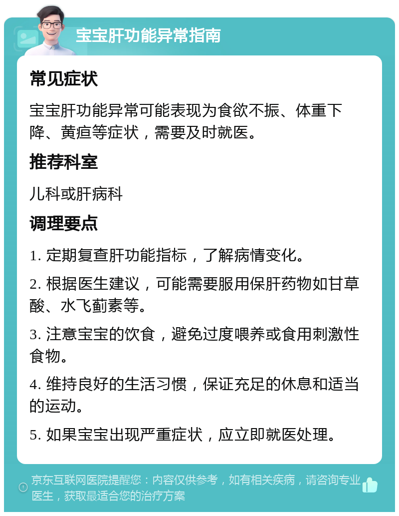 宝宝肝功能异常指南 常见症状 宝宝肝功能异常可能表现为食欲不振、体重下降、黄疸等症状，需要及时就医。 推荐科室 儿科或肝病科 调理要点 1. 定期复查肝功能指标，了解病情变化。 2. 根据医生建议，可能需要服用保肝药物如甘草酸、水飞蓟素等。 3. 注意宝宝的饮食，避免过度喂养或食用刺激性食物。 4. 维持良好的生活习惯，保证充足的休息和适当的运动。 5. 如果宝宝出现严重症状，应立即就医处理。