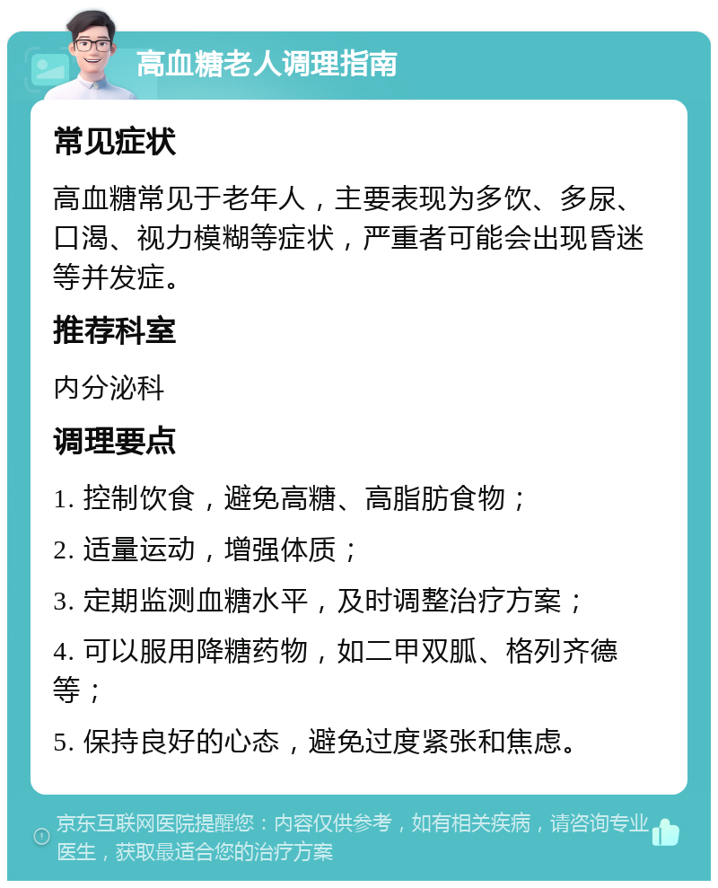 高血糖老人调理指南 常见症状 高血糖常见于老年人，主要表现为多饮、多尿、口渴、视力模糊等症状，严重者可能会出现昏迷等并发症。 推荐科室 内分泌科 调理要点 1. 控制饮食，避免高糖、高脂肪食物； 2. 适量运动，增强体质； 3. 定期监测血糖水平，及时调整治疗方案； 4. 可以服用降糖药物，如二甲双胍、格列齐德等； 5. 保持良好的心态，避免过度紧张和焦虑。