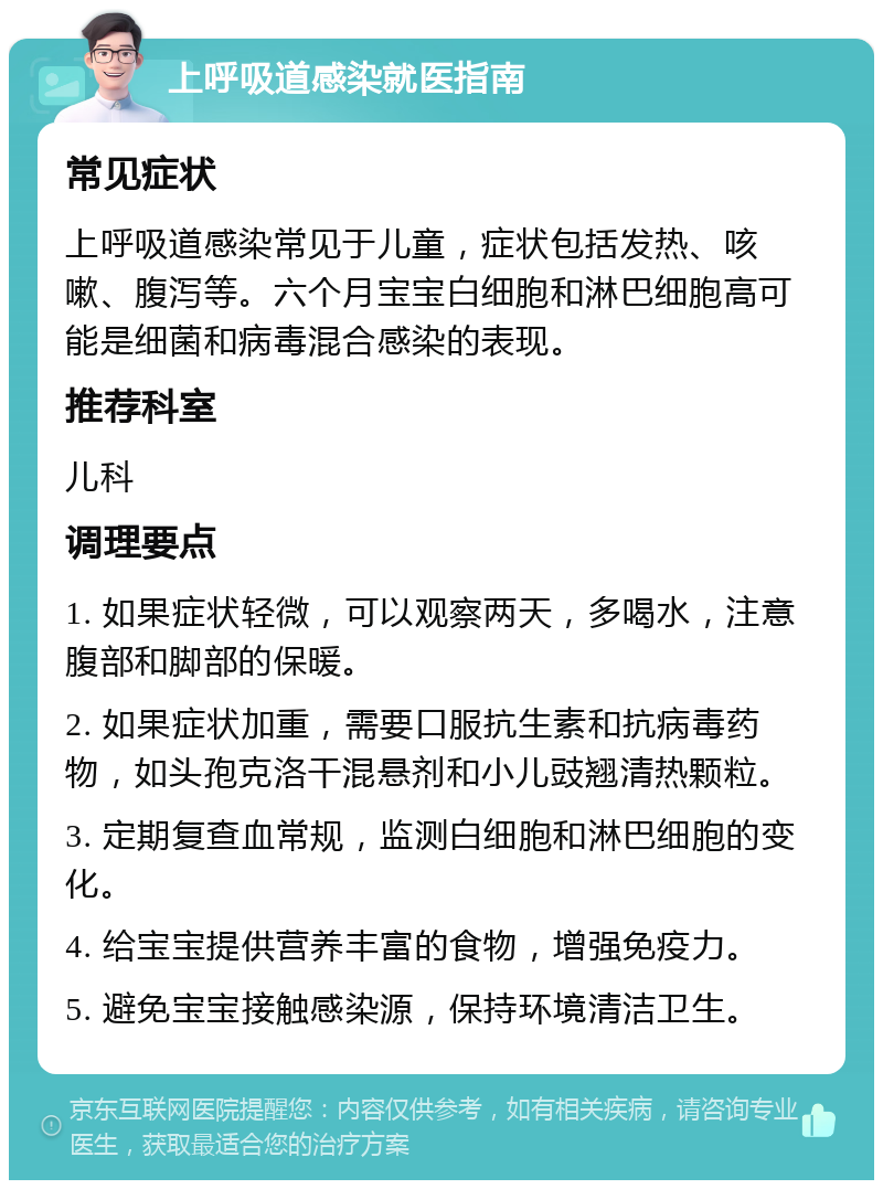 上呼吸道感染就医指南 常见症状 上呼吸道感染常见于儿童，症状包括发热、咳嗽、腹泻等。六个月宝宝白细胞和淋巴细胞高可能是细菌和病毒混合感染的表现。 推荐科室 儿科 调理要点 1. 如果症状轻微，可以观察两天，多喝水，注意腹部和脚部的保暖。 2. 如果症状加重，需要口服抗生素和抗病毒药物，如头孢克洛干混悬剂和小儿豉翘清热颗粒。 3. 定期复查血常规，监测白细胞和淋巴细胞的变化。 4. 给宝宝提供营养丰富的食物，增强免疫力。 5. 避免宝宝接触感染源，保持环境清洁卫生。