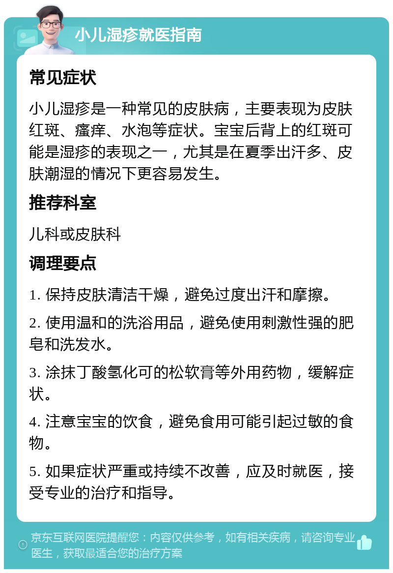 小儿湿疹就医指南 常见症状 小儿湿疹是一种常见的皮肤病，主要表现为皮肤红斑、瘙痒、水泡等症状。宝宝后背上的红斑可能是湿疹的表现之一，尤其是在夏季出汗多、皮肤潮湿的情况下更容易发生。 推荐科室 儿科或皮肤科 调理要点 1. 保持皮肤清洁干燥，避免过度出汗和摩擦。 2. 使用温和的洗浴用品，避免使用刺激性强的肥皂和洗发水。 3. 涂抹丁酸氢化可的松软膏等外用药物，缓解症状。 4. 注意宝宝的饮食，避免食用可能引起过敏的食物。 5. 如果症状严重或持续不改善，应及时就医，接受专业的治疗和指导。