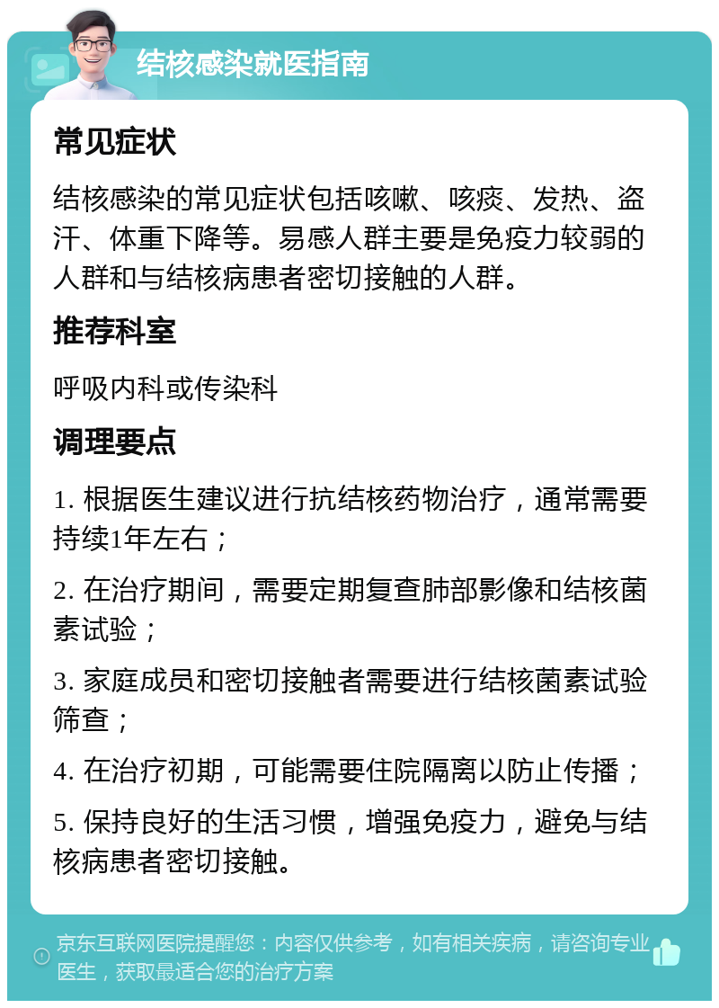 结核感染就医指南 常见症状 结核感染的常见症状包括咳嗽、咳痰、发热、盗汗、体重下降等。易感人群主要是免疫力较弱的人群和与结核病患者密切接触的人群。 推荐科室 呼吸内科或传染科 调理要点 1. 根据医生建议进行抗结核药物治疗，通常需要持续1年左右； 2. 在治疗期间，需要定期复查肺部影像和结核菌素试验； 3. 家庭成员和密切接触者需要进行结核菌素试验筛查； 4. 在治疗初期，可能需要住院隔离以防止传播； 5. 保持良好的生活习惯，增强免疫力，避免与结核病患者密切接触。