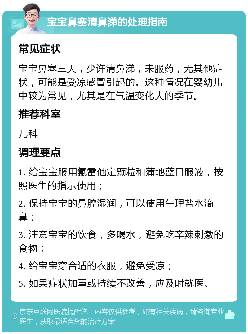 宝宝鼻塞清鼻涕的处理指南 常见症状 宝宝鼻塞三天，少许清鼻涕，未服药，无其他症状，可能是受凉感冒引起的。这种情况在婴幼儿中较为常见，尤其是在气温变化大的季节。 推荐科室 儿科 调理要点 1. 给宝宝服用氯雷他定颗粒和蒲地蓝口服液，按照医生的指示使用； 2. 保持宝宝的鼻腔湿润，可以使用生理盐水滴鼻； 3. 注意宝宝的饮食，多喝水，避免吃辛辣刺激的食物； 4. 给宝宝穿合适的衣服，避免受凉； 5. 如果症状加重或持续不改善，应及时就医。