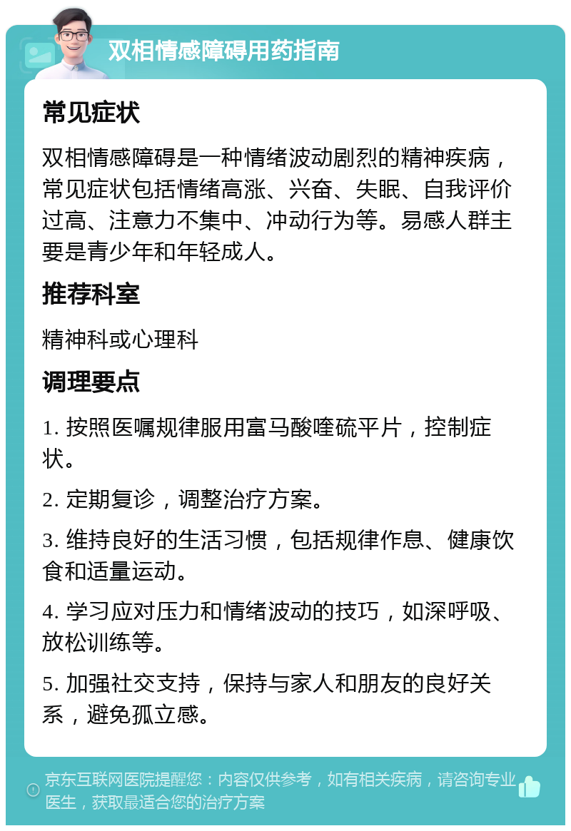 双相情感障碍用药指南 常见症状 双相情感障碍是一种情绪波动剧烈的精神疾病，常见症状包括情绪高涨、兴奋、失眠、自我评价过高、注意力不集中、冲动行为等。易感人群主要是青少年和年轻成人。 推荐科室 精神科或心理科 调理要点 1. 按照医嘱规律服用富马酸喹硫平片，控制症状。 2. 定期复诊，调整治疗方案。 3. 维持良好的生活习惯，包括规律作息、健康饮食和适量运动。 4. 学习应对压力和情绪波动的技巧，如深呼吸、放松训练等。 5. 加强社交支持，保持与家人和朋友的良好关系，避免孤立感。