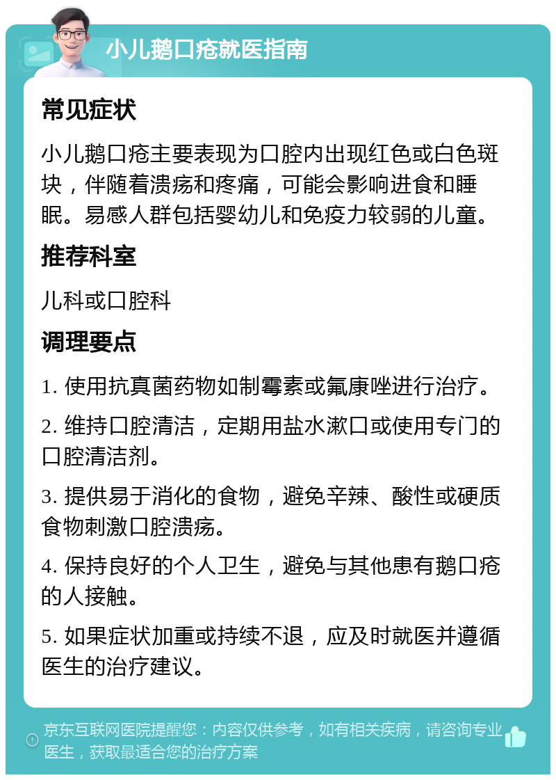 小儿鹅口疮就医指南 常见症状 小儿鹅口疮主要表现为口腔内出现红色或白色斑块，伴随着溃疡和疼痛，可能会影响进食和睡眠。易感人群包括婴幼儿和免疫力较弱的儿童。 推荐科室 儿科或口腔科 调理要点 1. 使用抗真菌药物如制霉素或氟康唑进行治疗。 2. 维持口腔清洁，定期用盐水漱口或使用专门的口腔清洁剂。 3. 提供易于消化的食物，避免辛辣、酸性或硬质食物刺激口腔溃疡。 4. 保持良好的个人卫生，避免与其他患有鹅口疮的人接触。 5. 如果症状加重或持续不退，应及时就医并遵循医生的治疗建议。