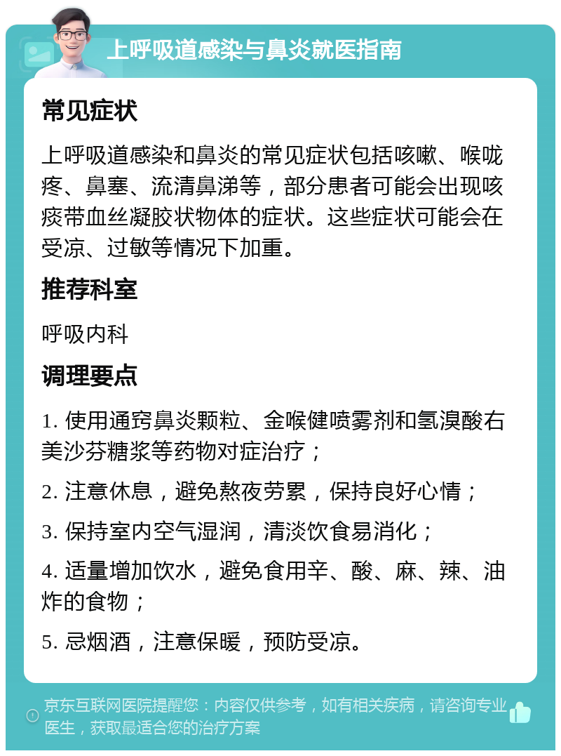 上呼吸道感染与鼻炎就医指南 常见症状 上呼吸道感染和鼻炎的常见症状包括咳嗽、喉咙疼、鼻塞、流清鼻涕等，部分患者可能会出现咳痰带血丝凝胶状物体的症状。这些症状可能会在受凉、过敏等情况下加重。 推荐科室 呼吸内科 调理要点 1. 使用通窍鼻炎颗粒、金喉健喷雾剂和氢溴酸右美沙芬糖浆等药物对症治疗； 2. 注意休息，避免熬夜劳累，保持良好心情； 3. 保持室内空气湿润，清淡饮食易消化； 4. 适量增加饮水，避免食用辛、酸、麻、辣、油炸的食物； 5. 忌烟酒，注意保暖，预防受凉。