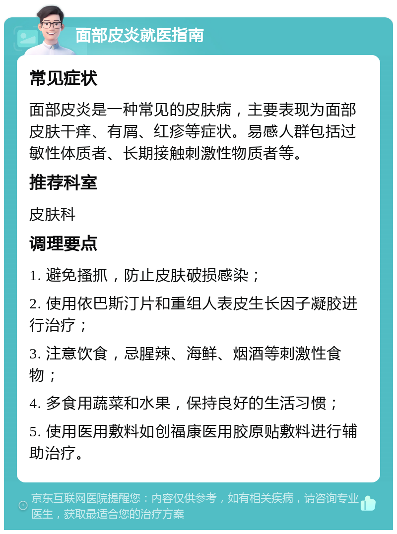 面部皮炎就医指南 常见症状 面部皮炎是一种常见的皮肤病，主要表现为面部皮肤干痒、有屑、红疹等症状。易感人群包括过敏性体质者、长期接触刺激性物质者等。 推荐科室 皮肤科 调理要点 1. 避免搔抓，防止皮肤破损感染； 2. 使用依巴斯汀片和重组人表皮生长因子凝胶进行治疗； 3. 注意饮食，忌腥辣、海鲜、烟酒等刺激性食物； 4. 多食用蔬菜和水果，保持良好的生活习惯； 5. 使用医用敷料如创福康医用胶原贴敷料进行辅助治疗。